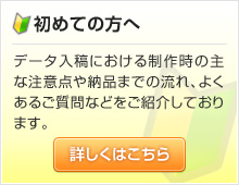 初めての方へ：データ入稿における制作時の主な注意点や納品までの流れ、よくあるご質問などをご紹介しております。詳しくはこちらをクリックしてご覧ください。