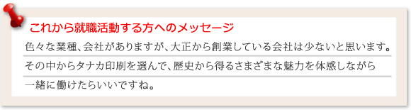 これから就職活動される方へメッセージ　色々な業種職種がありますが、大正から創業している会社は少ないと思います。その中からタナカ印刷を選んで、歴史から得るさまざまな魅力を体感しんがら一緒に働けたらいいですね！