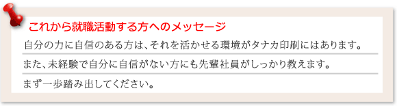 これから就職活動される方へメッセージ 自分の力に自信のある方は活かせる環境がタナカ印刷にはあります。また、未経験で自分に自信がない方にも先輩社員がしっかり教えます。まず一歩踏み出してください。