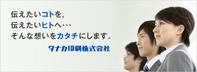 伝えたいコトを、伝えたいヒトへ・・・。そんな想いをカタチにします。タナカ印刷株式会社。